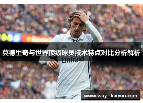 莫德里奇与世界顶级球员技术特点对比分析解析