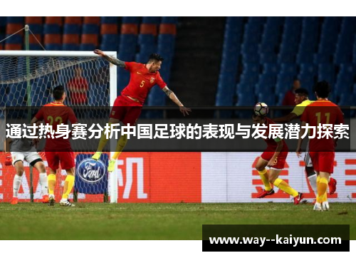 通过热身赛分析中国足球的表现与发展潜力探索 通过热身赛分析中国足球的表现与发展潜力探索