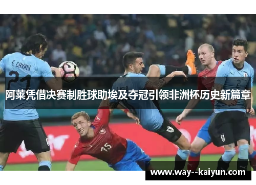 阿莱凭借决赛制胜球助埃及夺冠引领非洲杯历史新篇章