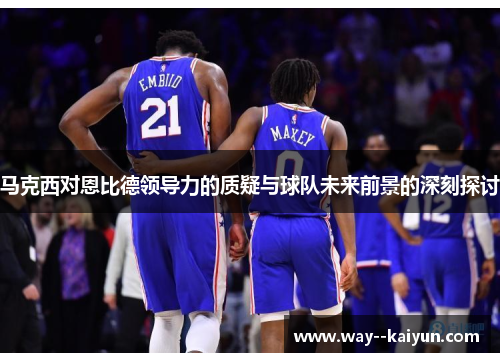 马克西对恩比德领导力的质疑与球队未来前景的深刻探讨