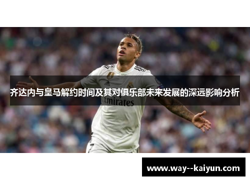 齐达内与皇马解约时间及其对俱乐部未来发展的深远影响分析
